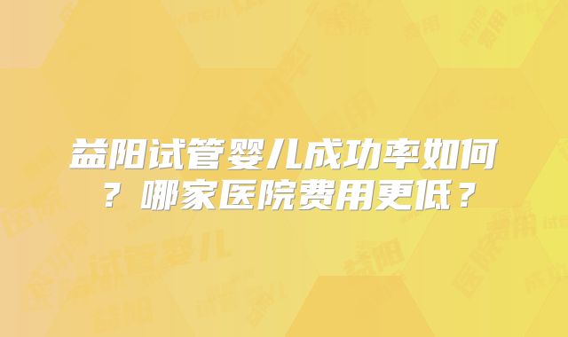 益阳试管婴儿成功率如何？哪家医院费用更低？