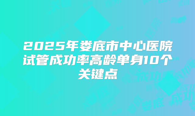 2025年娄底市中心医院试管成功率高龄单身10个关键点