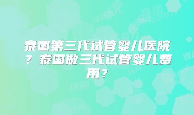 泰国第三代试管婴儿医院？泰国做三代试管婴儿费用？