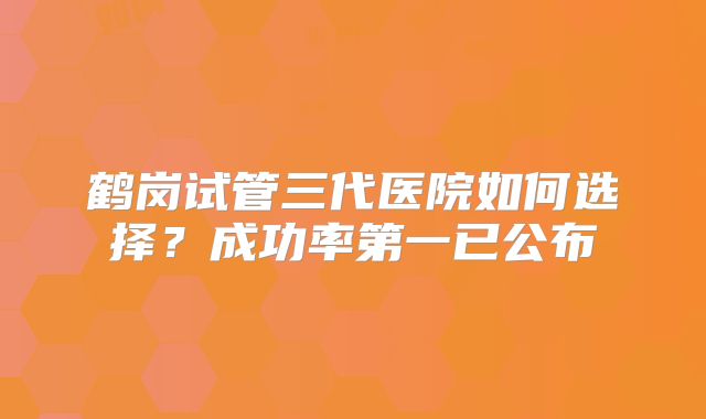 鹤岗试管三代医院如何选择？成功率第一已公布