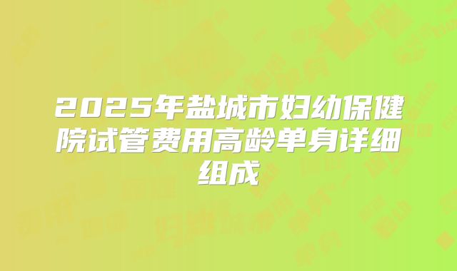 2025年盐城市妇幼保健院试管费用高龄单身详细组成