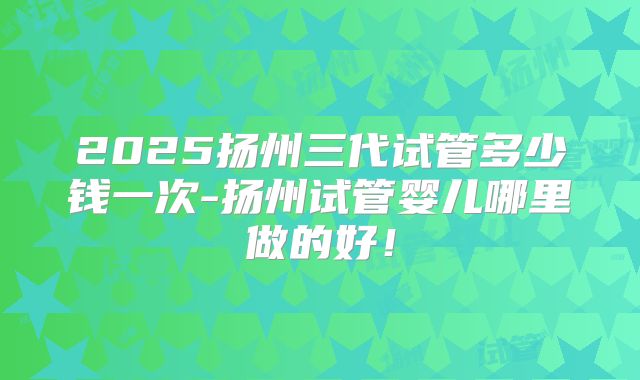 2025扬州三代试管多少钱一次-扬州试管婴儿哪里做的好！