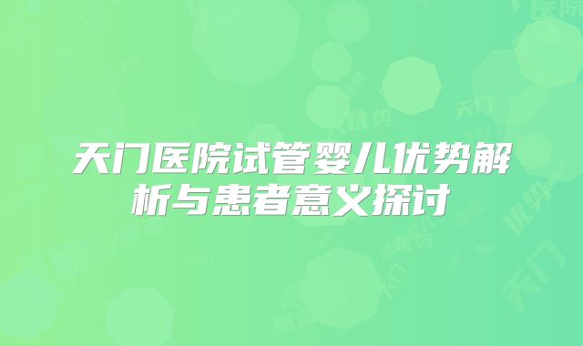天门医院试管婴儿优势解析与患者意义探讨