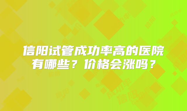 信阳试管成功率高的医院有哪些？价格会涨吗？