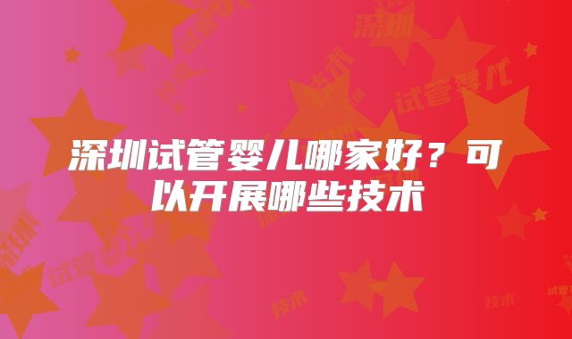 深圳试管婴儿哪家好？可以开展哪些技术