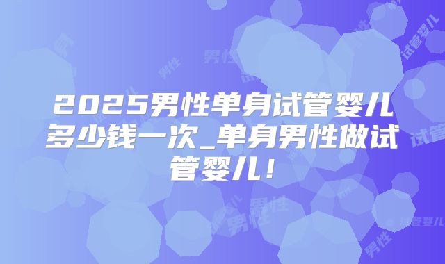 2025男性单身试管婴儿多少钱一次_单身男性做试管婴儿!