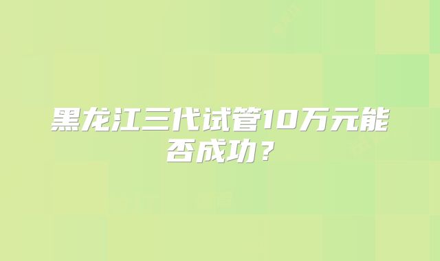 黑龙江三代试管10万元能否成功？
