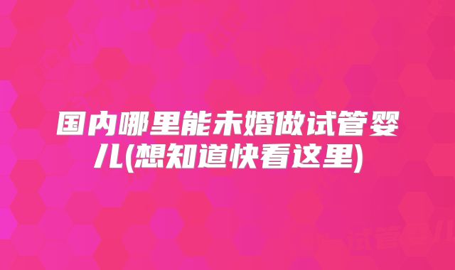 国内哪里能未婚做试管婴儿(想知道快看这里)