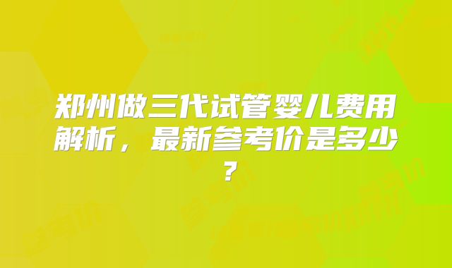 郑州做三代试管婴儿费用解析，最新参考价是多少？