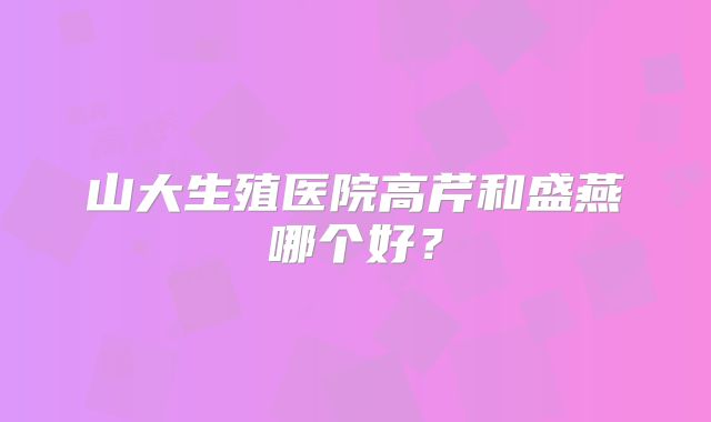 山大生殖医院高芹和盛燕哪个好？