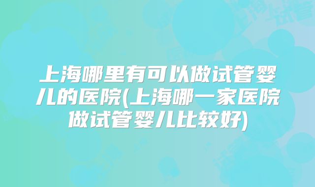 上海哪里有可以做试管婴儿的医院(上海哪一家医院做试管婴儿比较好)