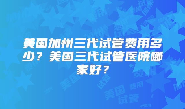 美国加州三代试管费用多少？美国三代试管医院哪家好？