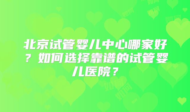北京试管婴儿中心哪家好？如何选择靠谱的试管婴儿医院？