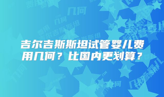 吉尔吉斯斯坦试管婴儿费用几何？比国内更划算？