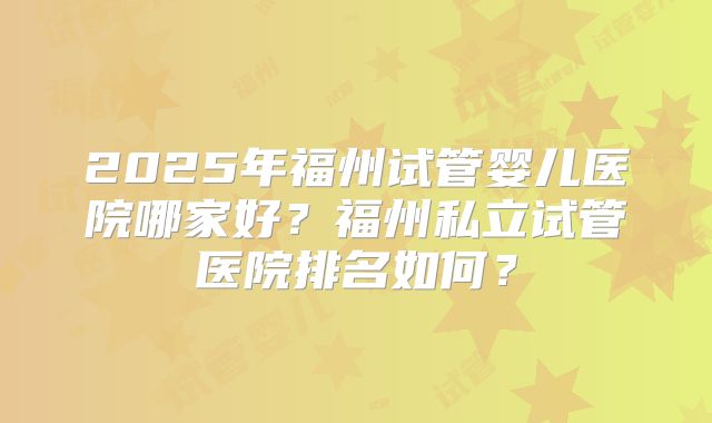 2025年福州试管婴儿医院哪家好？福州私立试管医院排名如何？