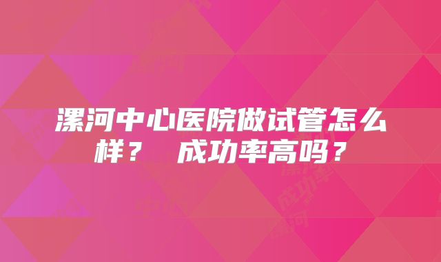 漯河中心医院做试管怎么样？ 成功率高吗？
