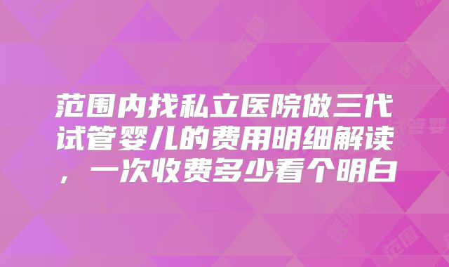 范围内找私立医院做三代试管婴儿的费用明细解读,一次收费多少看个明白