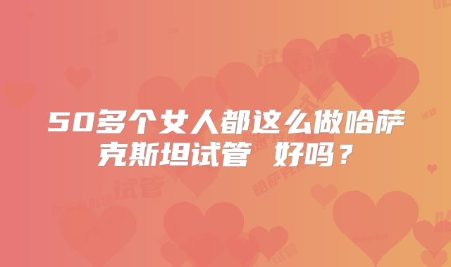 50多个女人都这么做哈萨克斯坦试管 好吗?