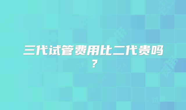 三代试管费用比二代贵吗？