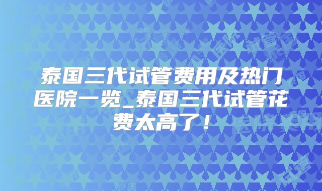 泰国三代试管费用及热门医院一览_泰国三代试管花费太高了！