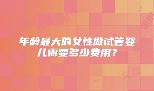年龄最大的女性做试管婴儿需要多少费用？