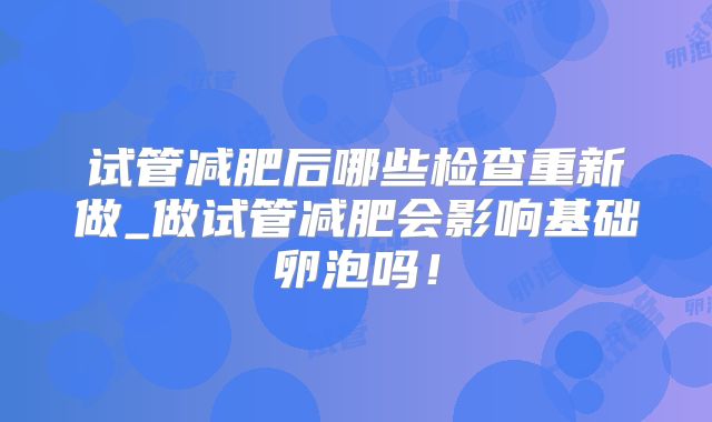 试管减肥后哪些检查重新做_做试管减肥会影响基础卵泡吗！
