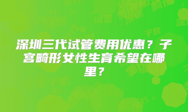 深圳三代试管费用优惠？子宫畸形女性生育希望在哪里？