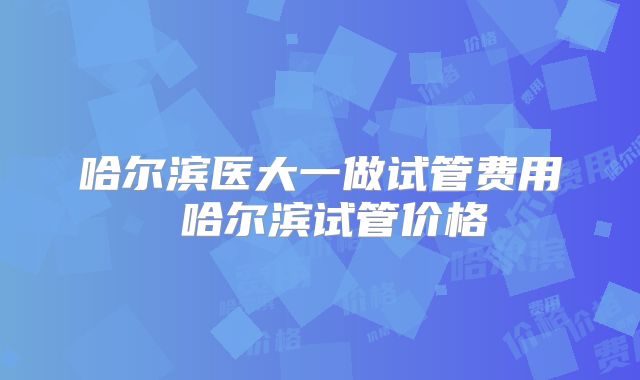 哈尔滨医大一做试管费用 哈尔滨试管价格