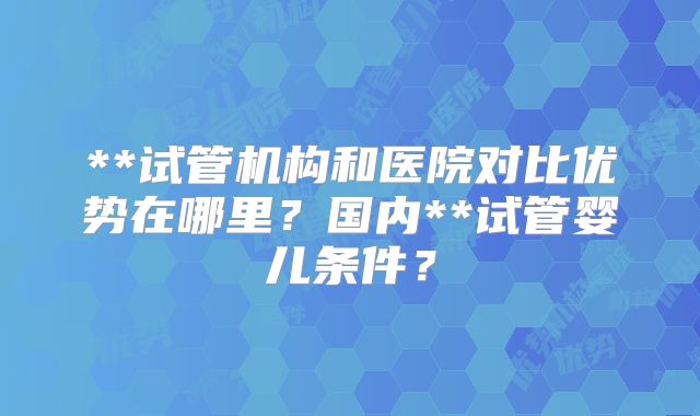 **试管机构和医院对比优势在哪里？国内**试管婴儿条件？