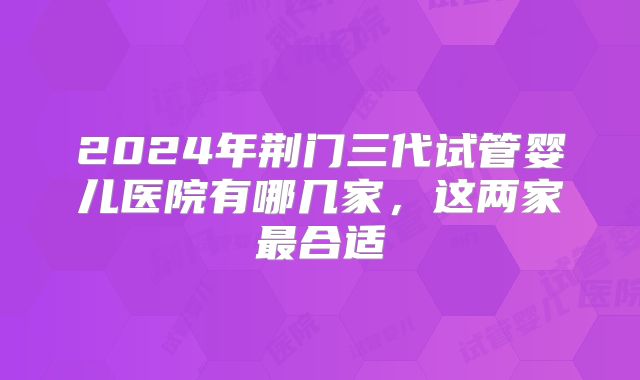 2024年荆门三代试管婴儿医院有哪几家,这两家最合适