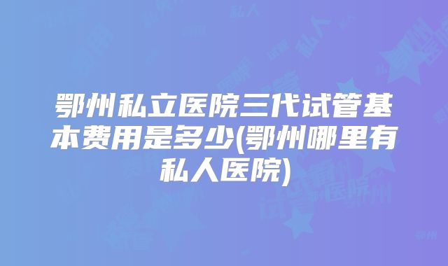 鄂州私立医院三代试管基本费用是多少(鄂州哪里有私人医院)