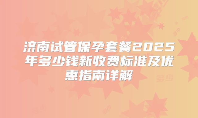 济南试管保孕套餐2025年多少钱新收费标准及优惠指南详解