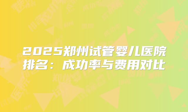 2025郑州试管婴儿医院排名:成功率与费用对比