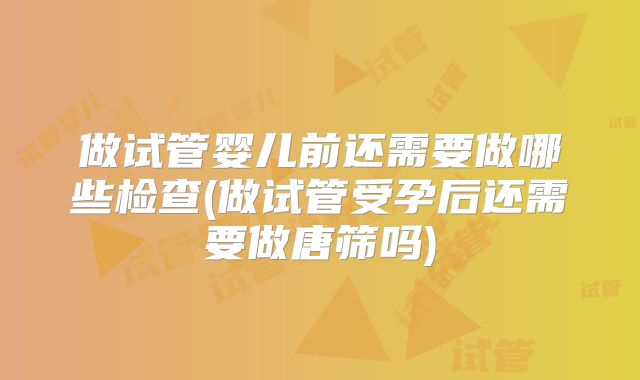 做试管婴儿前还需要做哪些检查(做试管受孕后还需要做唐筛吗)