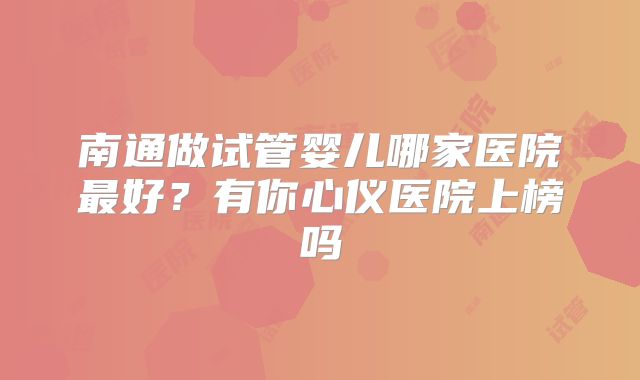 南通做试管婴儿哪家医院最好？有你心仪医院上榜吗