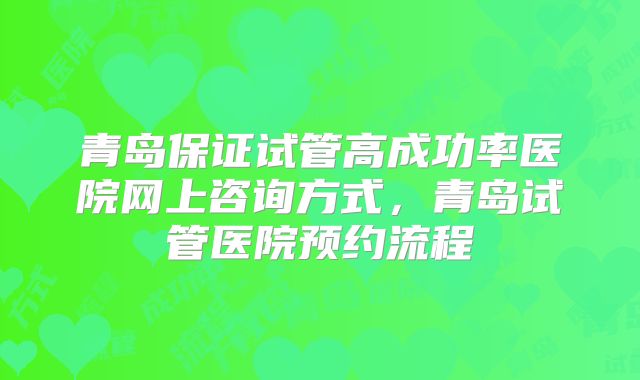 青岛保证试管高成功率医院网上咨询方式，青岛试管医院预约流程