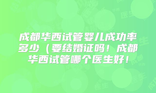 成都华西试管婴儿成功率多少(要结婚证吗!成都华西试管哪个医生好!