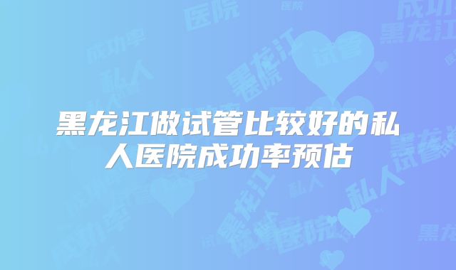 黑龙江做试管比较好的私人医院成功率预估