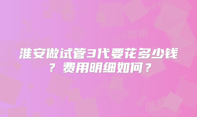 淮安做试管3代要花多少钱？费用明细如何？