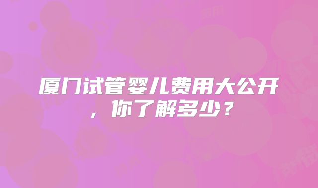 厦门试管婴儿费用大公开，你了解多少？