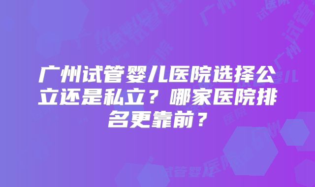 广州试管婴儿医院选择公立还是私立？哪家医院排名更靠前？
