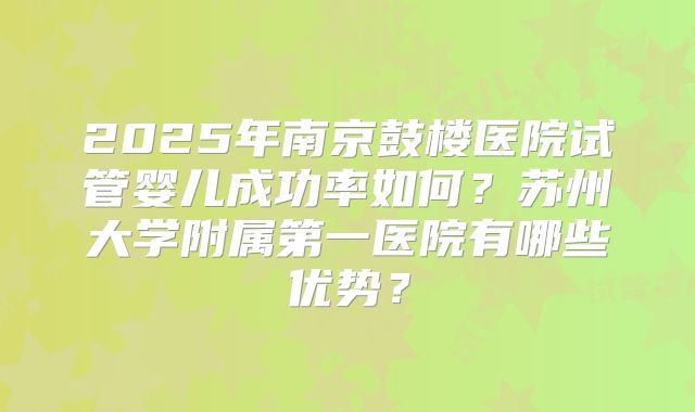 2025年南京鼓楼医院试管婴儿成功率如何？苏州大学附属第一医院有哪些优势？