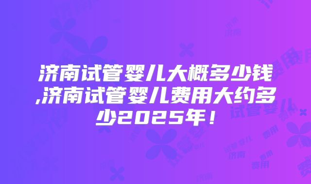 济南试管婴儿大概多少钱,济南试管婴儿费用大约多少2025年！