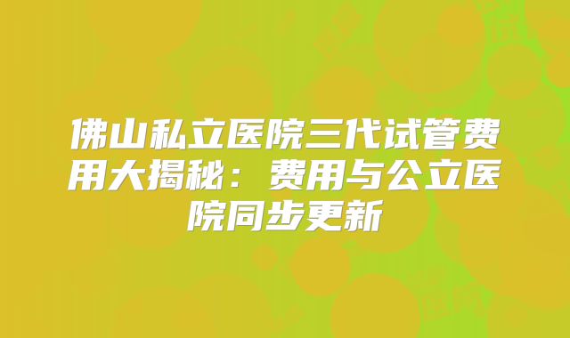 佛山私立医院三代试管费用大揭秘:费用与公立医院同步更新