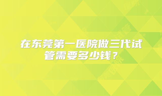 在东莞第一医院做三代试管需要多少钱?