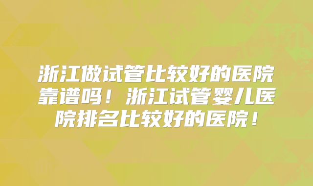 浙江做试管比较好的医院靠谱吗！浙江试管婴儿医院排名比较好的医院！