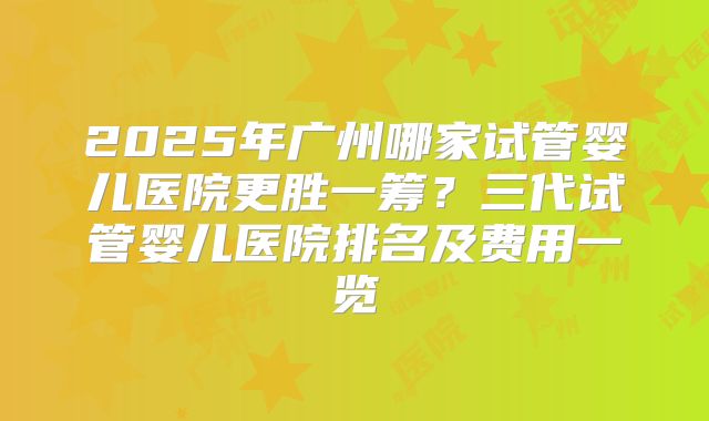 2025年广州哪家试管婴儿医院更胜一筹？三代试管婴儿医院排名及费用一览