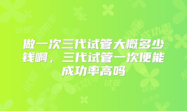 做一次三代试管大概多少钱啊，三代试管一次便能成功率高吗