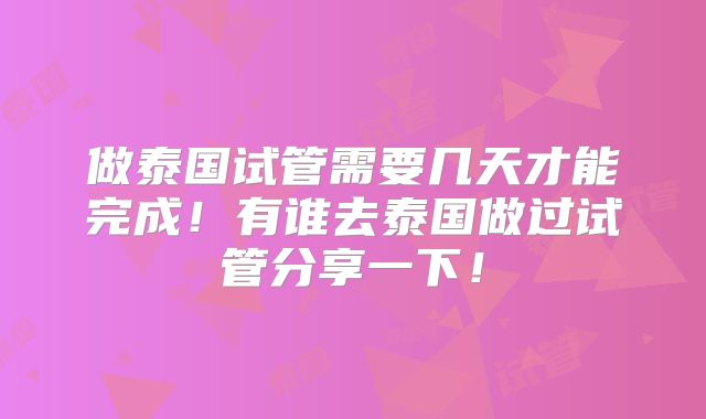 做泰国试管需要几天才能完成！有谁去泰国做过试管分享一下！