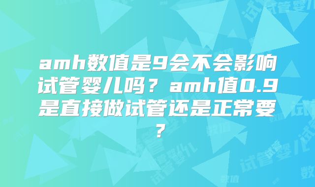 amh数值是9会不会影响试管婴儿吗？amh值0.9是直接做试管还是正常要？
